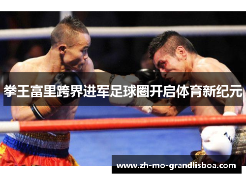 拳王富里跨界进军足球圈开启体育新纪元